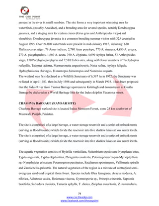79
www.css.theazkp.com
www.facebook.com/thecsspoint
present in the river in small numbers. The site forms a very important wintering area for
waterbirds, (notably Anatidae), and a breeding area for several species, notably Dendrocygna
javanica, and a staging area for certain cranes (Grus grus and Anthropoides virgo) and
shorebirds. Dendrocygna javanica is a common breeding summer visitor with 325 counted in
August 1995. Over 24,000 waterbirds were present in mid-January 1987, including: 620
Phalacrocorax niger, 79 Anser indicus, 2,780 Anas penelope, 770 A. strepera, 4,880 A. crecca,
270 A. platyrhynchos, 1,660 A. acuta, 390 A. clypeata, 4,690 Aythya ferina, 53 Anthropoides
virgo, 150 Porphyrio porphyrio and 7,510 Fulica atra, along with fewer numbers of Tachybaptus
ruficollis, Tadorna tadorna, Marmaronetta angustirostris, Netta rufina, Aythya fuligula,
Hydrophasianus chirurgus, Himantopus himantopus and Numenius arquata.
The wetland was first declared as a Wildlife Sanctuary of 6,567 ha in 1972, the Sanctuary was
re-listed in April 1983, then in July 1988 and subsequently in March 1993. It has been proposed
that the Indus River from Taunsa Barrage upstream to Kalabagh and downstream to Guddu
Barrage be declared as a World Heritage Site for the Indus dolphin Platanista minor.
CHASHMA BARRAGE (RAMSAR SITE)
Chashma Barrage wetland site is located Indus Monsoon Forest, some 25 km southwest of
Mianwali, Punjab, Pakistan.
The site is comprised of a large barrage, a water storage reservoir and a series of embankments
(serving as flood bounds) which divide the reservoir into five shallow lakes at low water levels.
The site is comprised of a large barrage, a water storage reservoir and a series of embankments
(serving as flood bounds) which divide the reservoir into five shallow lakes at low water levels.
The aquatic vegetation consists of Hydrilla verticillata, Nelumbium speciosum, Nymphaea lotus,
Typha angustata, Typha elephantina, Phragmites australis, Potamogeton crispus-Myriophyllum
sp.-Nymphoides cristatum, Potamogeton pectinatus, Saccharum spontaneum, Vallisneria spiralis
and Zannichellia palustris. The natural vegetation of the region is a mixture of subtropical semi-
evergreen scrub and tropical thorn forest. Species include Olea ferruginea, Acacia modesta, A.
nilotica, Adhatoda vasica, Dodonaea viscosa, Gymnosporia sp., Prosopis cineraria, Reptonia
buxifolia, Salvadora oleoides, Tamarix aphylla, T. dioica, Ziziphus mauritania, Z. nummularia,
 
