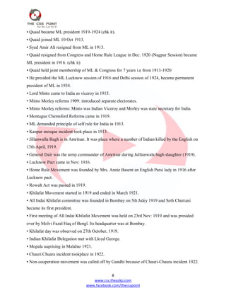 8
www.css.theazkp.com
www.facebook.com/thecsspoint
• Quaid became ML president 1919-1924 (chk it).
• Quaid joined ML 10 Oct 1913.
• Syed Amir Ali resigned from ML in 1913.
• Quaid resigned from Congress and Home Rule League in Dec: 1920 (Nagpur Session) became
ML president in 1916. (chk it)
• Quaid held joint membership of ML & Congress for 7 years i.e from 1913-1920
• He presided the ML Lucknow session of 1916 and Delhi session of 1924, became permanent
president of ML in 1934.
• Lord Minto came to India as viceroy in 1915.
• Minto Morley reforms 1909: introduced separate electorates.
• Minto Morley reforms: Minto was Indian Viceroy and Morley was state secretary for India.
• Montague Chemsford Reforms came in 1919.
• ML demanded principle of self rule for India in 1913.
• Kanpur mosque incident took place in 1913.
• Jillanwalla Bagh is in Amritsar. It was place where a number of Indian killed by the English on
13th April, 1919.
• General Dair was the army commander of Amritsar during Jullianwala bagh slaughter (1919).
• Lucknow Pact came in Nov: 1916.
• Home Rule Movement was founded by Mrs. Annie Basent an English Parsi lady in 1916 after
Lucknew pact.
• Rowalt Act was passed in 1919.
• Khilafat Movement started in 1919 and ended in March 1921.
• All Indai Khilafat committee was founded in Bombay on 5th Juley 1919 and Seth Chuttani
became its first president.
• First meeting of All Indai Khilafat Movement was held on 23rd Nov: 1919 and was presided
over by Molvi Fazal Haq of Bengl. Its headquarter was at Bombay.
• Khilafat day was observed on 27th October, 1919.
• Indian Khilafat Delegation met with Lloyd George.
• Mopala uuprising in Malabar 1921.
• Chauri Chuara incident tookplace in 1922.
• Non-cooperation movement was called off by Gandhi because of Chauri-Chaura incident 1922.
 