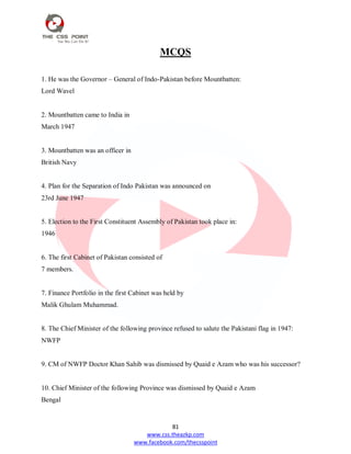 81
www.css.theazkp.com
www.facebook.com/thecsspoint
MCQS
1. He was the Governor – General of Indo-Pakistan before Mountbatten:
Lord Wavel
2. Mountbatten came to India in
March 1947
3. Mountbatten was an officer in
British Navy
4. Plan for the Separation of Indo Pakistan was announced on
23rd June 1947
5. Election to the First Constituent Assembly of Pakistan took place in:
1946
6. The first Cabinet of Pakistan consisted of
7 members.
7. Finance Portfolio in the first Cabinet was held by
Malik Ghulam Muhammad.
8. The Chief Minister of the following province refused to salute the Pakistani flag in 1947:
NWFP
9. CM of NWFP Doctor Khan Sahib was dismissed by Quaid e Azam who was his successor?
10. Chief Minister of the following Province was dismissed by Quaid e Azam
Bengal
 
