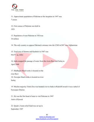 82
www.css.theazkp.com
www.facebook.com/thecsspoint
11. Approximate population of Pakistan at the inception in 1947 was
7 crores
12. First census of Pakistan was held in
1951
13. Population of west Pakistan in 1951was
34 million
14. The only country to oppose Pakistan's entrance into the UNO in1947 was Afghanistan
15. Total area of Jammu and Kashmir in 1947 was
84,471 sq. miles
16. India stopped the passage of water from the rivers Ravi and Sutluj in
April 1948
17. Madhupur Head works is located on the
river Ravi
18. Ferozpur Head works is located on river
Sutluj
19. Muslim majority Tehsil Zira was handed over to India in Redcliff award it was a tehsil of
Ferozepur District.
21. He was the first head of state to visit Pakistan in 1947
Amir of Kuwait
22. Quaid e Azam relief fund was set up in
September 1947
 