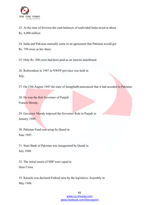 83
www.css.theazkp.com
www.facebook.com/thecsspoint
23. At the time of division the cash balances of undivided India stood at about
Rs. 4,000 million
24. India and Pakistan mutually came to an agreement that Pakistan would get
Rs. 750 crore as her share.
25. Only Rs. 200 crors had been paid as an interim installment
26. Referendum in 1947 in NWFP province was held in
July.
27. On 15th August 1947 the state of Junaghadh announced that it had acceded to Pakistan.
28. He was the first Governor of Punjab
Francis Moody.
29. Governor Moody imposed the Governor Rule in Punjab in
January 1949.
30. Pakistan Fund was setup by Quaid in
June 1947.
31. State Bank of Pakistan was inaugurated by Quaid in
July 1948.
32. The initial assets of SBP were equal to
three Crore
33. Karachi was declared Federal area by the legislative Assembly in
May 1948.
 
