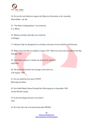 84
www.css.theazkp.com
www.facebook.com/thecsspoint
34. He was the only Muslim to oppose the Objectives Resolution in the Assembly.
Mian Iftikhar –ud- din
35. "The Myth of Independence" was written by
Z.A. Bhutto
36. Muslim yesterday and today was written by
A.B.Rajput
37. Pakistan's flag was designed by two brothers and name of one of them is Altaf Hussain.
38. White strip in the flag was added in August 1947. When was moon and star added in the flag
February 1949.
39. Ayub Khoro ministry in Sindh was dissolved by Quaid in
April1948.
40. The Quaid delivered his last message to the nation on:
27th August, 1948.
41. He was called the iron man of NWFP
Khan Qayyum Khan
42. Peer Sahib Manki Shareef founded the following party in September 1949
Awami Muslim League
43. In the East Bengal elections were held in
1954
44. He is the only man to be prosecuted under PRODA
 