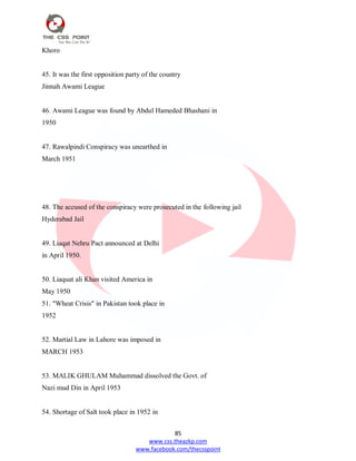 85
www.css.theazkp.com
www.facebook.com/thecsspoint
Khoro
45. It was the first opposition party of the country
Jinnah Awami League
46. Awami League was found by Abdul Hameded Bhashani in
1950
47. Rawalpindi Conspiracy was unearthed in
March 1951
48. The accused of the conspiracy were prosecuted in the following jail
Hyderabad Jail
49. Liaqat Nehru Pact announced at Delhi
in April 1950.
50. Liaquat ali Khan visited America in
May 1950
51. "Wheat Crisis" in Pakistan took place in
1952
52. Martial Law in Lahore was imposed in
MARCH 1953
53. MALIK GHULAM Muhammad dissolved the Govt. of
Nazi mud Din in April 1953
54. Shortage of Salt took place in 1952 in
 
