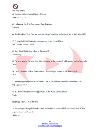 87
www.css.theazkp.com
www.facebook.com/thecsspoint
64. One unit bill was brought intp effect on
14 October, 1955
65. He became the first Governor of West Pakistan
Gormani
66. The First Five Year Plan was announced by Chaudhary Muhammad Ali on 18th May 1956
67. Principal of joint Electorate was accepted by the Assembly on
10th October 1956 at Dacca
68. Suez Canal Crisis took place in the reign of:
Soharwardy
69. Pakistan bought Gwadar from King ofmaskat at the cost of 40 lakh pounds on 8th September
1958
70. Deputy spleaker of East Pakistan was killed during a rumpus in the Assembly in
1958.
71. After the promulgation of MARTIAL Law in 1958when did the new cabinet take oath?
24th October 1958
72. Z.A.Bhutto had the following portfolio in the Ayub Khan's cabinet
Trade.
HISTORY FROM 1958 TO 1969
73. According to the agriculture Reforms announced in January 1959, maximum limit of non
irrigated lands was fixed at:
1000 acres.
 