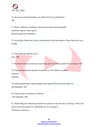 88
www.css.theazkp.com
www.facebook.com/thecsspoint
74. How many land farm holders were affected by the Ayub Reforms
902
75. Which ordinance contributed a great deal towards generating public
resentment against Ayub regime:
Muslim family Law Ordinance.
75. In the Basic Democratic System introduced by Ayub the number of basic Democrats was
80,000
76. Ayub lifted the Martial Law in
June 1962
77. Presidential Elections between Ayub Khan and miss Fatima Jinnah held in January 1965
78. Pakistan launched an operation in Kashmir in 1965 which was called
operation
Gibralter
79. India mounted upon a three pronged attack against Pakistan along Lahore on
6ht September 1965
80. China issued an ultimatum to India on
17th September 1965
81. Sheikh Mujeeb ur Rehman presented his 6 points for the first time in February 1966 at the
house of Former premier Ch. Muhaamad Ali in a meeting of
All Parties Conference.
 