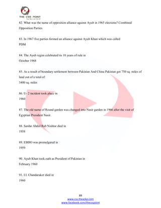 89
www.css.theazkp.com
www.facebook.com/thecsspoint
82. What was the name of opposition alliance against Ayub in 1965 elections? Combined
Opposition Parties
83. In 1967 five parties formed an alliance against Ayub Khan which was called
PDM
84. The Ayub regim celebrated tis 10 years of rule in
October 1968
85. As a result of boundary settlement between Pakistan And China Pakistan got 750 sq. miles of
land out of a total of:
3400 sq. miles
86. U- 2 incident took place in
1960
87. The old name of Round garden was changed into Nasir garden in 1966 after the visit of
Egyptian President Nasir.
88. Sardar Abdul Rab Nishtar died in
1958
89. EBDO was promulgated in
1959
90. Ayub Khan took oath as President of Pakistan in
February 1960
91. I.I. Chandaraker died in
1960
 