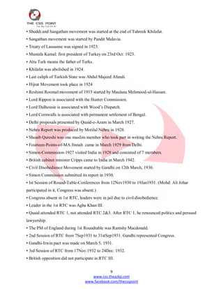9
www.css.theazkp.com
www.facebook.com/thecsspoint
• Shuddi and Sangathan movement was started at the end of Tahreek Khilafat.
• Sangathan movement was started by Pandit Malavia.
• Treaty of Lausanne was signed in 1923.
• Mustafa Kamal: first president of Turkey on 23rd Oct: 1923.
• Atta Turk means the father of Turks.
• Khilafat was abolished in 1924.
• Last caliph of Turkish State was Abdul Majeed Afandi.
• Hijrat Movement took place in 1924
• Reshimi Roomal movement of 1915 started by Maulana Mehmood-ul-Hassan.
• Lord Rippon is associated with the Hunter Commission.
• Lord Dalhousie is associated with Wood‘s Dispatch.
• Lord Cornwalls is associated with permanent settlement of Bengal.
• Delhi proposals presented by Quaid-e-Azam in March 1927.
• Nehru Report was produced by Motilal Nehru in 1928.
• Shoaib Qureshi was one muslim member who took part in writing the Nehru Report.
• Fourteen-Points-of-MA Jinnah came in March 1929 from Delhi.
• Simon-Commission-1927 visited India in 1928 and consisted of 7 members.
• British cabinet minister Cripps came to India in March 1942.
• Civil Disobedience Movement started by Gandhi on 12th March, 1930.
• Simon Commission submitted its report in 1930.
• Ist Session of Round-Table-Conferences from 12Nov1930 to 19Jan1931. (Mohd: Ali Johar
participated in it, Congress was absent.)
• Congress absent in 1st RTC, leaders were in jail due to civil disobedience.
• Leader in the 1st RTC was Agha Khan III.
• Quaid attended RTC 1, not attended RTC 2&3. After RTC 1, he renounced politics and persued
lawyership.
• The PM of England during 1st Roundtable was Ramshy Macdonald.
• 2nd Session of RTC from 7Sep1931 to 31stSep1931. Gandhi represented Congress.
• Gandhi-Irwin pact was made on March 5, 1931.
• 3rd Session of RTC from 17Nov:1932 to 24Dec: 1932.
• British opposition did not participate in RTC III.
 