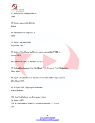 90
www.css.theazkp.com
www.facebook.com/thecsspoint
92. Muhammad Ali Bogra died in
1963
93. Soharwardy died in 1963 in
Bairut
94. Islamabad was completed in
1966
95. Bhutto was arrested in
November 1968.
96. States of Dir, Chitral and Swat were incorporated in NWFP in
August 1969.
DEVELOPMENTS FROM 1969 TO 1977:
97. Yahya khan became C-in-C in March 1966. Who was C-in-C before him.
Musa Khan
98. Ayub Khan handed over the reins of Government to Yahya Khan on
25th March 1969.
99. In April 1969 yahya regime announced
Labour Reforms
100. One Unit Scheme was done away with on
1st January 1971
101. Total number of National Assembly seats in the L.F.O. was
313
 
