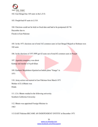 91
www.css.theazkp.com
www.facebook.com/thecsspoint
102. East Bengal has 169 seats in the L.F.O.
103. Punjab had 85 seats in L.F.O.
104. Elections could not be held on fixed date and had to be postponed till 7th
December due to
Floods in East Pakistan
105. In the 1971 elections out of total 162 common seats in East Bengal Mujeeb ur Rehman won
160 seats
106. In the elections of 1971 PPP got 62 seats out of total 82 common seats in Punjab
107. Agartala conspiracy was about
Kidnap and murder of Ayub Khan
109. Kashmir Mujahideen hijacked an Indian plane "Ganga" in
1971
110. Army action was started in Easr Pakistan from March 1971
Mother of Z.A.Bhutto was
Hindu
111. Z.A. Bhutto studied in the following university
Southern California University
112. Bhutto was appointed Foreign Minister in
1963
113.EAST Pakistan BECAME AN INDEPENDENT ENTITIY in December 1971
 