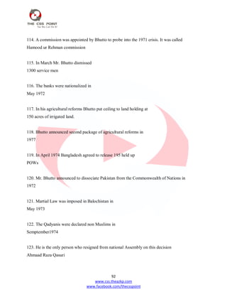 92
www.css.theazkp.com
www.facebook.com/thecsspoint
114. A commission was appointed by Bhutto to probe into the 1971 crisis. It was called
Hamood ur Rehman commission
115. In March Mr. Bhutto dismissed
1300 service men
116. The banks were nationalized in
May 1972
117. In his agricultural reforms Bhutto put ceiling to land holding at
150 acres of irrigated land.
118. Bhutto announced second package of agricultural reforms in
1977
119. In April 1974 Bangladesh agreed to release 195 held up
POWs
120. Mr. Bhutto announced to dissociate Pakistan from the Commonwealth of Nations in
1972
121. Martial Law was imposed in Balochistan in
May 1973
122. The Qadyanis were declared non Muslims in
Semptember1974
123. He is the only person who resigned from national Assembly on this decision
Ahmaad Raza Qasuri
 