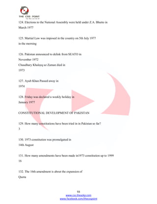 93
www.css.theazkp.com
www.facebook.com/thecsspoint
124. Elections to the National Assembly were held under Z.A. Bhutto in
March 1977
125. Martial Law was imposed in the country on 5th July 1977
in the morning
126. Pakistan announced to delink from SEATO in
November 1972
Chaudhary Khaleeq uz Zaman died in
1973
127. Ayub Khan Passed away in
1974
128. Friday was declared a weekly holiday in
January 1977
CONSTITUTIONAL DEVELOPMENT OF PAKISTAN
129. How many constitutions have been tried in in Pakistan so far?
3
130. 1973 constitution was promulgated in
14th August
131. How many amendments have been made in1973 constitution up to 1999
16
132. The 16th amendment is about the expansion of
Quota
 