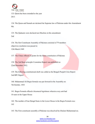 94
www.css.theazkp.com
www.facebook.com/thecsspoint
133. Quota has been extended to the year
2013
134. The Quran and Sunnah are declared the Supreme law of Pakistan under this Amendment
9th.
135. The Qaduanis were declared non Muslims in this amendment
2nd
136. The first Constituent Assembly of Pakistan consisted of 79 members
objectives resolution was passed in
12th March 1949
137. The Ulmas offered 22 points for the future constitution of Pakistan.
138. The 2nd Basic principle Committee Report was published on
22nd December 1952.
139. The following constitutional draft was called as the Bengali Punjab Crisis Report
2nd BPC Report
140. Muhammad Ali Bogra formula was put forward in the Assembly on:
7th October, 1953
141. Bogra Formula offered a bicameral legislature wherein every unit had
10 seats in the Upper House
142. The number of East Bengal Seats in the Lower House in the Bogra Formula was:
165
143. The First constituent assembly of Pakistan was dissolved by Ghulam Muhammad on;
 