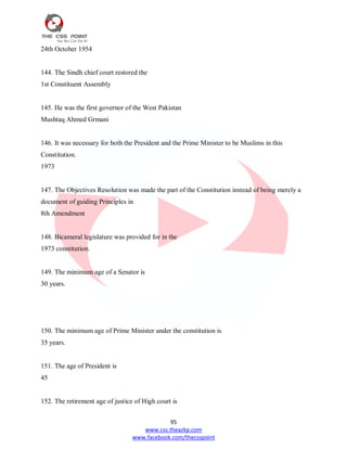 95
www.css.theazkp.com
www.facebook.com/thecsspoint
24th October 1954
144. The Sindh chief court restored the
1st Constituent Assembly
145. He was the first governor of the West Pakistan
Mushtaq Ahmed Grmani
146. It was necessary for both the President and the Prime Minister to be Muslims in this
Constitution.
1973
147. The Objectives Resolution was made the part of the Constitution instead of being merely a
document of guiding Principles in
8th Amendment
148. Bicameral legislature was provided for in the
1973 constitution.
149. The minimum age of a Senator is
30 years.
150. The minimum age of Prime Minister under the constitution is
35 years.
151. The age of President is
45
152. The retirement age of justice of High court is
 