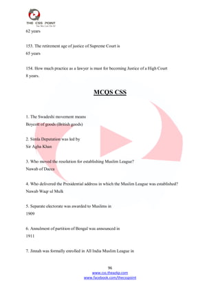 96
www.css.theazkp.com
www.facebook.com/thecsspoint
62 years
153. The retirement age of justice of Supreme Court is
65 years
154. How much practice as a lawyer is must for becoming Justice of a High Court
8 years.
MCQS CSS
1. The Swadeshi movement means
Boycott of goods (British goods)
2. Simla Deputation was led by
Sir Agha Khan
3. Who moved the resolution for establishing Muslim League?
Nawab of Dacca
4. Who delivered the Presidential address in which the Muslim League was established?
Nawab Waqr ul Mulk
5. Separate electorate was awarded to Muslims in
1909
6. Annulment of partition of Bengal was announced in
1911
7. Jinnah was formally enrolled in All India Muslim League in
 