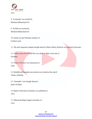 97
www.css.theazkp.com
www.facebook.com/thecsspoint
1913
8. "Comarade" was started by
Moulana Muhammad Ali
9. Al Hilal was started by
Moulana Muhammad Ali
10. Jinnah was the Principle architect of
Lucknow pact
11. The most important change brought about by Minto Morley Reforms was Separate Electorate
12. Turkey in the First World War was chose to fight on the side of
Germany
13. Treaty of Severes was announced in
1920
14. Shuddhi and Sangthan movements were started at the end of
Tehrik e Khilafat
15. "Zamindar" was brought about by
Zafar Ali Khan
16. Report of Rowlatt Committee was published in
1918
17. Jallianwala Bagh tragedy took place in:
1919
 