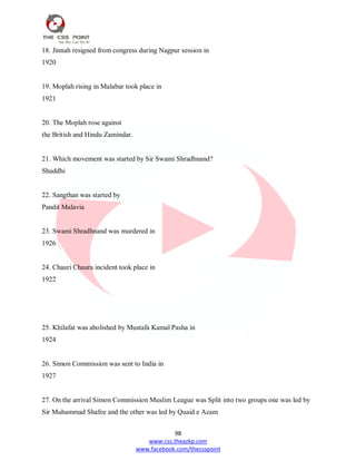 98
www.css.theazkp.com
www.facebook.com/thecsspoint
18. Jinnah resigned from congress during Nagpur session in
1920
19. Moplah rising in Malabar took place in
1921
20. The Moplah rose against
the British and Hindu Zamindar.
21. Which movement was started by Sir Swami Shradhnand?
Shuddhi
22. Sangthan was started by
Pandit Malavia
23. Swami Shradhnand was murdered in
1926
24. Chauri Chaura incident took place in
1922
25. Khilafat was abolished by Mustafa Kamal Pasha in
1924
26. Simon Commission was sent to India in
1927
27. On the arrival Simon Commission Muslim League was Split into two groups one was led by
Sir Muhammad Shafee and the other was led by Quaid e Azam
 
