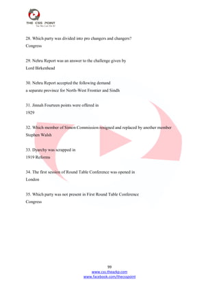 99
www.css.theazkp.com
www.facebook.com/thecsspoint
28. Which party was divided into pro changers and changers?
Congress
29. Nehru Report was an answer to the challenge given by
Lord Birkenhead
30. Nehru Report accepted the following demand
a separate province for North-West Frontier and Sindh
31. Jinnah Fourteen points were offered in
1929
32. Which member of Simon Commission resigned and replaced by another member
Stephen Walsh
33. Dyarchy was scrapped in
1919 Reforms
34. The first session of Round Table Conference was opened in
London
35. Which party was not present in First Round Table Conference
Congress
 