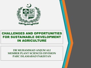 CHALLENGES AND OPPORTUNITIES
FOR SUSTAINABLE DEVELOPMENT
IN AGRICULTURE
DR MUHAMMAD ANJUM ALI
MEMBER PLANT SCIENCES DIVISION
PARC ISLAMABAD PAKISTAN
 