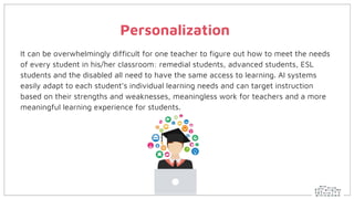 Personalization
It can be overwhelmingly difficult for one teacher to figure out how to meet the needs
of every student in his/her classroom: remedial students, advanced students, ESL
students and the disabled all need to have the same access to learning. AI systems
easily adapt to each student’s individual learning needs and can target instruction
based on their strengths and weaknesses, meaningless work for teachers and a more
meaningful learning experience for students.
 