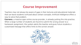 Course Improvement
Teachers may not always be aware of gaps in their lectures and educational materials
that can leave students confused about certain concepts. Artificial intelligence offers a
way to solve that problem.
Coursera, a massive open online course provider, is already putting this into practice.
When a large number of students are found to submit the wrong answer to a
homework assignment, the system alerts the teacher and gives future students a
customized message that offers hints to the correct answer.
 