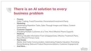 There is an AI solution to every
business problem
- Finance
(Safer Trading, Fraud Prevention, Personalized Investment Plans)
- Marketing
(Automating Repetitive Tasks, Sales Through Images and Videos, Content
Generation)
- Customer Support
(Handling Multiple Customers at a Time, More Effective Phone Support)
- Medicine
(Mining Valuable Information From Untapped Data, Effective Treatment Plans,
More Efficient Primary Care)
- Real Estate
(Better And Faster Communication, Automating Property Valuation, Promoting
Rental Booking, Relevant Product Recommendations, Customer Engagement)
- And More...
 