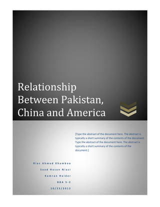 Relationship
Between Pakistan,
China and America
R i a z A h m e d K h a m b o o
S a a d H a s a n N i a z i
K a m r a n H a i d e r
B B A 5 - C
1 0 / 2 5 / 2 0 1 2
[Type the abstract of the document here. The abstract is
typically a short summary of the contents of the document.
Type the abstract of the document here. The abstract is
typically a short summary of the contents of the
document.]
 