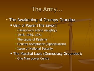 The Army… The Awakening of Grumpy Grandpa Gain of Power (The savior) (Democracy acting naughty) 1948, 1965, 1971 The cause of Kashmir General Acceptance (Opportunism) Issue of National Security The Marshal Laws (Democracy Grounded): One Man power Centre