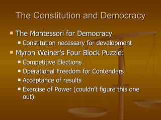 The Constitution and Democracy The Montessori for Democracy Constitution necessary for development Myron Weiner’s Four Block Puzzle: Competitive Elections Operational Freedom for Contenders Acceptance of results Exercise of Power (couldn’t figure this one out)