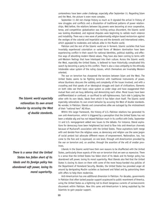 10
centeredness have been under challenge, especially after September 11. Regarding Islam
and the West, the picture is even more complex.
September 11 did not change history so much as it signaled the arrival in history of
new struggles and conflicts and a dissolution of traditional patterns of power relation-
ships. Well before, the relations between big powers were becoming at once cooperative,
tense, and competitive: globalization was inciting serious discontent, the Islamic world
was looking disordered, and regional disputes were beginning to radiate much violence
and instability. There was a new wave of predominantly religion-based revisionism against
the vestiges of the colonial and imperialist era and the domestic and international orders,
which appealed to moderates and radicals alike in the Muslim world.
Pakistan and the rest of the Islamic world are in ferment. Islamic societies that have
invariably experienced colonialism or varied forms of Western domination have been
experiencing conflict in their search for national identities, political stability, and effec-
tive ways of absorbing modern liberal values. They have also been coming to terms with
anti-Western feelings that have interloped into their culture. Across the Islamic world,
the West, especially the United States, is believed to have historically complicated this
search by becoming a party to this conflict. There is also a class antipathy to the ethically
intolerable value system of the ruling classes, which themselves are invariably Western
oriented.
The war on terrorism has sharpened the tensions between Islam and the West. The
United States seems to be fighting terrorism with traditional instruments of power,
whose bluntness obscures the subtlety and complexity of the issues involved, and with a
crusading zeal that speaks of an ideological struggle and clash of civilizations. Elements
on both sides see their basic value system as under siege and have exaggerated their
mutual fears and are busy defaming and demonizing each other. Moral issues have been
undifferentiated or confused, or sacrificed to self-righteousness. Each side is judging the
other with its own ideals, ideals from which it has fallen short itself. The Islamic world
especially rationalizes its own errant behavior by accusing the West of double standards.
No wonder, in Pakistan, liberals and conservatives alike are outraged by the mistreatment
of their “national hero” AQ Khan.
Within this larger framework, the history of U.S.-Pakistan relations has generated its
own anti-Americanism, which is triggered by a perception that the United States has not
been a reliable ally and has not helped Pakistan much in its conflict with India. September
11 and U.S. reengagement added new issues to the debate. For instance, liberal aspira-
tions for democracy have been heightened but tend to flow into anti-American channels
because of Musharraf’s association with the United States. These aspirations both merge
with and deviate from the religious wave, as democracy and religion use the same jargon
of social protest but advocate different means of empowerment. Nationalism, too, has
come to the fore and is expressed, on one level, through anti-Americanism provoked by
the war on terrorism and, on another, through the assertion of the will of smaller prov-
inces.
Liberals in the Islamic world have their own reasons to be disaffected with the United
States, particularly those aspects of the war on terrorism that are seen as repressive. There
is a sense that the United States has fallen short of its ideals and its foreign policy has
abandoned soft power, losing its moral superiority. Most liberals also feel that the United
States is closing its doors on them with some of the more heavy-handed visa policies of
the Department of Homeland Security. Besides, the United States has provoked anger all
around by denigrating Muslim societies as backward and failed and by patronizing them
with offers to help them modernize.
Anti-Americanism has one additional dimension in Pakistan. For decades, governments
in Pakistan that often lacked popular support acquiesced to public resentment of America,
using the United States as a lightning rod to divert dangerous currents of socioeconomic
discontent within Pakistan. Now this same anti-Americanism is being exploited by the
Islamists to gain popular support.
There is a sense that the United
States has fallen short of its
ideals and its foreign policy has
abandoned soft power, losing its
moral superiority.
The Islamic world especially
rationalizes its own errant
behavior by accusing the West
of double standards.
 