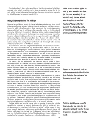 11
Nonetheless, there is also a muted appreciation of what America has done for Pakistan,
especially in the nation’s early history, when it was struggling for survival. And all the
main political parties, including the Islamists, have channels of communication open with
the United States and are prepared to work with it.
Policy Recommendations for Pakistan
Musharraf has provided the dynamic for change by boldly articulating some of the critical
challenges confronting Pakistan, including economic development and Islamic extrem-
ism, and by boldly calling for a modern, liberal Islamic state that is nationally cohesive,
at peace with itself and its neighbors, and a responsible member of the international
community. But to meet these strategic objectives, Pakistan must develop policies that
contest regressive socioeconomic structures; promote education; encourage moderation,
tolerance, and accommodation; seek an end to poverty and corruption; and address eth-
nolinguistic, religious, and sectarian prejudices. Above all, peace with India and a strate-
gic reorientation in the army’s core beliefs are critical to Pakistan’s economic survival and
national security. Stakes are high. Failure to reform will only give strength to the Islamists
and their competing vision for the future of Pakistan.
Musharraf should realize that enlightened moderation is more than cultural liberaliza-
tion. Only political liberalization will help strengthen liberal and secular forces that can
be his allies in defeating religious extremism. Otherwise, cultural openness could backfire
and give further ammunition to the fundamentalists, provoking a cultural war that could
get entangled with class conflicts. Musharraf should also bear in mind that economic
development is neither a substitute for democracy nor a guarantee of his own survival
or of Pakistan’s political stability. One need only look to what happened in Iran—where
despite economic gains people rose up against the Shah—as evidence of this.
Its rhetoric may be revolutionary, but Pakistan’s political system is quasi-
reactionary—that is, it is the same civil-military bureaucratic complex that continues to
work under the cover of a flawed democracy dominated by feudal tribal interests. Even
working at its most efficient, the system will only be able to change Pakistan modestly
before it itself becomes a roadblock to change. Thanks to the economic policies and man-
agement of Prime Minister Aziz, Pakistan has registered an impressive growth rate, but
prospects of a major economic transformation remain uncertain.
Pakistan’s economic development will remain limited if the country does not come to
terms with problems of poor public services, corruption, inequities in land and income
distribution, social exclusion of the marginalized and vulnerable, particularly women, and
high illiteracy rates. Above all, as Steve Cohen has said in his book The Idea of Pakistan,
Pakistan needs a new organizing idea and an improved relationship between its provinces
and center. For example, the province of Baluchistan is significant for Pakistan’s future
economic prospects. It is rich in mineral resources that are strategically located near vital
sea lanes and two oil-bearing regions, the Persian Gulf and Central Asia. But the develop-
ment of Baluchistan is resisted by tribal chiefs who fear their traditional authority will be
undermined there. (Similarly, the sharing and harnessing of water resources for irrigation
and hydroelectric power are also contentious issues between the central government and
the provinces.) The problem is political, not economic. Only through better management
of relations between the central and provincial governments—which may even require
constitutional adjustments—can Pakistan realize its full economic potential.
Political stability and peaceful internal order are essential for attracting critically
needed foreign investment for economic development. The ability to provide such secu-
rity depends upon the integrity and effectiveness of Pakistan’s political process. In other
words, economic development and democracy are interdependent. Economic change will
foster a middle class that may help lead the balance of economic and political power
away from the feudal stranglehold. Musharraf should work toward this end and prepare the
country for a full restoration of parliamentary and civilianized democracy in 2007.
Thanks to the economic policies
and management of Prime Minister
Aziz, Pakistan has registered an
impressive growth rate.
Musharraf has provided the
dynamic for change by boldly
articulating some of the critical
challenges confronting Pakistan.
There is also a muted apprecia-
tion of what America has done
for Pakistan, especially in the
nation’s early history, when it
was struggling for survival.
Political stability and peaceful
internal order are essential for
attracting critically needed foreign
investment for economic develop-
ment.
 