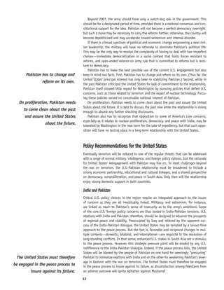 12
Beyond 2007, the army should have only a watch-dog role in the government. This
should be for a designated period of time, provided there is a national consensus and con-
stitutional support for the idea. Pakistan will not become a perfect democracy overnight,
but such a move may be necessary to carry the reforms further; otherwise, the country will
become depoliticized and may accelerate toward extremism and internal disorder.
If there is a broad spectrum of political and economic change empowering a new civil-
ian leadership, the military will have no rationale to dominate Pakistan’s political life.
This may be the only way to resolve the complexity of having to deal with two imperfect
choices—immediate democratization in a social context that hosts forces resistant to
reforms, and open-ended reliance on army rule that is committed to reforms but is resis-
tant to democracy.
Pakistan has to make the best possible use of the current U.S. engagement but also
keep in mind two facts. First, Pakistan has to change and reform on its own. (Thus far, the
United States’ principal interest has only been in stabilizing Pakistan.) Second, while in
the past Pakistan criticized the United States for lack of commitment to the relationship,
Pakistan itself showed little regard for Washington by pursuing policies that defied U.S.
concerns, such as those related to terrorism and the export of nuclear technology. Pursu-
ing these policies served no conceivable national interest of Pakistan.
On proliferation, Pakistan needs to come clean about the past and assure the United
States about the future. It is best to discuss the past now while the relationship is strong
enough to absorb any further shocking disclosures.
Pakistan also has to recognize that opposition to some of America’s core concerns,
especially as it relates to nuclear proliferation, democracy, and peace with India, may be
tolerated by Washington in the near term for the sake of expediency, but that such oppo-
sition will have no lasting place in a long-term relationship with the United States.
Policy Recommendations for the United States
Eventually terrorism will be reduced to one of the regular threats that can be addressed
with a range of normal military, intelligence, and foreign policy options, but the rationale
for United States’ reengagement with Pakistan may live on. To meet challenges beyond
the war on terrorism, the U.S.-Pakistan relationship must be broadened to include a
strong economic partnership, educational and cultural linkages, and a shared perspective
on democracy, nonproliferation, and peace in South Asia. Only then will the relationship
enjoy strong domestic support in both countries.
India and Pakistan
Critical U.S. policy choices in the region require an integrated approach to the issues
of concern as they are all inextricably linked. Militancy and extremism, for instance,
are linked as much to Pakistan’s sense of insecurity as to the army’s ambitions. Some
of the core U.S. foreign policy concerns are thus rooted in India-Pakistan tensions. U.S.
relations with India and Pakistan, therefore, should be designed to advance the prospects
of regional peace and stability. Preoccupied by Iraq and relieved by the apparent suc-
cess of the India-Pakistan dialogue, the United States may be tempted by a laissez-faire
approach to the peace process. But the fact is, favorable and reciprocal changes in mul-
tiple contexts—domestic, bilateral, and international—are requisite to the resolution of
long-standing conflicts. In that sense, enhanced U.S. stakes in South Asia are a stimulus
to the peace process. However, this strategic pressure point will be eroded by any U.S.
indifference to the India-Pakistan dialogue. Indeed, if the peace process fails, the United
States will be blamed by the people of Pakistan on one hand for seemingly “pressuring”
Pakistan to normalize relations with India and on the other for weakening Pakistan’s lever-
age in Kashmir with the war on terrorism. The United States must therefore be engaged
in the peace process to insure against its failure, as dissatisfaction among Pakistanis from
an adverse outcome will ignite agitation against Musharraf.
The United States must therefore
be engaged in the peace process to
insure against its failure.
On proliferation, Pakistan needs
to come clean about the past
and assure the United States
about the future.
Pakistan has to change and
reform on its own.
 