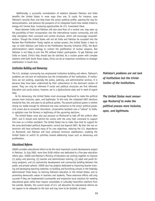 13
Additionally, a successful normalization of relations between Pakistan and India
benefits the United States in more ways than one. It could, for instance, ease
Pakistan’s security fears and help lower the army’s political profile, opening the way for
democratization, and advance the prospects of an integrated South Asia market linked to
energy-rich Central Asia, increasing opportunities for U.S. investment there.
Peace between India and Pakistan will also ease fears of a nuclear war, may open up
the possibility of their incorporation into the international nuclear community, and will
help strengthen their command and control structure, which will encourage nonprolif-
eration. Though the United States will not let India and Pakistan be accepted into the
Nuclear Non-Proliferation Treaty regime as nuclear powers, the United States is keen to
sign on both Pakistan and India to the Proliferation Security Initiative (PSI), the Bush
administration’s latest strategy to contain the proliferation of nuclear weapons. But
Pakistan is not likely to join the PSI without India’s participation. To get Pakistan and
India on board, China’s help should also be solicited. As a nuclear power with complex
relations with both South Asian states, China can be an important contributor to strategic
stabilization in South Asia.
Institution Building and Democracy
The U.S. strategic community has emphasized institution building and reform. Pakistan’s
problems are not lack of institutions but the trivialization of the institutions. If institu-
tions are not working, especially the police, judiciary, and administrative services, it is
because they have been undermined by their subservience to the dominant centers of
power. They can only be reformed if social and political structures are first reformed.
Education and social sectors, however, are in a dysfunctional state and in need of urgent
help.
As for democracy, the United States must encourage Musharraf to make the political
process more inclusive, open, and legitimate. To this end, the scheduled 2007 elections
should be free, fair, and open to all political parties. The present political system is neither
strong nor stable enough to withstand any mass resistance to the army’s political power,
civil unrest due to economic discontent, conservative backlash over a “sellout” to India,
or agitation over the fairness or legitimacy of the upcoming elections.
The United States must also put pressure on Musharraf to take off the uniform after
2007, and it should work behind the scenes with the army high command to support
him even as a civilian president. The United States has to make clear that its support for
the army-dominated political dispensation cannot last beyond 2007. By then the war on
terrorism will have achieved many of its core objectives, reducing the U.S. dependence
on Musharraf, and Pakistan will have achieved minimum stabilization, enabling the
United States to switch its priorities toward addressing issues such as democracy and
proliferation.
Educational Reforms
USAID considers educational reform to be the most important current development project
in Pakistan. In July 2002, more than $100 million was dedicated to a five-year education
reform plan. USAID and Pakistan’s Ministry of Education are working together to improve
(1) policy and planning, (2) teacher and administrator training, (3) adult and youth lit-
eracy programs, and (4) partnership development and community building between the
public and private spheres. USAID also has projects dedicated to improving teacher train-
ing and developing teaching materials; to building and furnishing schools in the Federally
Administered Tribal Areas; to training Pakistani educators in the United States; and to
promoting democratic values in teachers and students. These extensive efforts will only
succeed if they are implemented countrywide and emphasize local solutions for meeting
educational goals rather than impose unworkable or culturally insensitive solutions from
the outside. Besides, the current levels of U.S. aid allocation for educational reforms do
not appear to be adequate to the task and may have to be doubled, at least.
The United States must encour-
age Musharraf to make the
political process more inclusive,
open, and legitimate.
Pakistan’s problems are not lack
of institutions but the trivial-
ization of the institutions.
 