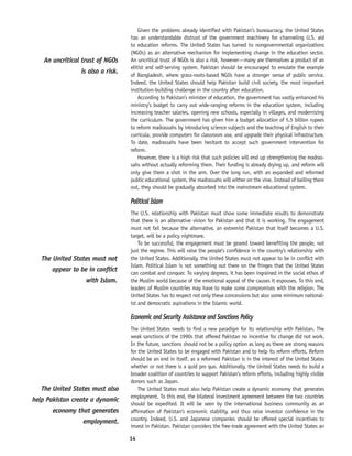 14
Given the problems already identified with Pakistan’s bureaucracy, the United States
has an understandable distrust of the government machinery for channeling U.S. aid
to education reforms. The United States has turned to nongovernmental organizations
(NGOs) as an alternative mechanism for implementing change in the education sector.
An uncritical trust of NGOs is also a risk, however—many are themselves a product of an
elitist and self-serving system. Pakistan should be encouraged to emulate the example
of Bangladesh, where grass-roots-based NGOs have a stronger sense of public service.
Indeed, the United States should help Pakistan build civil society, the most important
institution-building challenge in the country after education.
According to Pakistan’s minister of education, the government has vastly enhanced his
ministry’s budget to carry out wide-ranging reforms in the education system, including
increasing teacher salaries, opening new schools, especially in villages, and modernizing
the curriculum. The government has given him a budget allocation of 5.5 billion rupees
to reform madrassahs by introducing science subjects and the teaching of English to their
curricula, provide computers for classroom use, and upgrade their physical infrastructure.
To date, madrassahs have been hesitant to accept such government intervention for
reform.
However, there is a high risk that such policies will end up strengthening the madras-
sahs without actually reforming them. Their funding is already drying up, and reform will
only give them a shot in the arm. Over the long run, with an expanded and reformed
public educational system, the madrassahs will wither on the vine. Instead of bailing them
out, they should be gradually absorbed into the mainstream educational system.
Political Islam
The U.S. relationship with Pakistan must show some immediate results to demonstrate
that there is an alternative vision for Pakistan and that it is working. The engagement
must not fail because the alternative, an extremist Pakistan that itself becomes a U.S.
target, will be a policy nightmare.
To be successful, the engagement must be geared toward benefiting the people, not
just the regime. This will raise the people’s confidence in the country’s relationship with
the United States. Additionally, the United States must not appear to be in conflict with
Islam. Political Islam is not something out there on the fringes that the United States
can combat and conquer. To varying degrees, it has been ingrained in the social ethos of
the Muslim world because of the emotional appeal of the causes it espouses. To this end,
leaders of Muslim countries may have to make some compromises with the religion. The
United States has to respect not only these concessions but also some minimum national-
ist and democratic aspirations in the Islamic world.
Economic and Security Assistance and Sanctions Policy
The United States needs to find a new paradigm for its relationship with Pakistan. The
weak sanctions of the 1990s that offered Pakistan no incentive for change did not work.
In the future, sanctions should not be a policy option as long as there are strong reasons
for the United States to be engaged with Pakistan and to help its reform efforts. Reform
should be an end in itself, as a reformed Pakistan is in the interest of the United States
whether or not there is a quid pro quo. Additionally, the United States needs to build a
broader coalition of countries to support Pakistan’s reform efforts, including highly visible
donors such as Japan.
The United States must also help Pakistan create a dynamic economy that generates
employment. To this end, the bilateral investment agreement between the two countries
should be expedited. It will be seen by the international business community as an
affirmation of Pakistan’s economic stability, and thus raise investor confidence in the
country. Indeed, U.S. and Japanese companies should be offered special incentives to
invest in Pakistan. Pakistan considers the free-trade agreement with the United States an
The United States must not
appear to be in conflict
with Islam.
The United States must also
help Pakistan create a dynamic
economy that generates
employment.
An uncritical trust of NGOs
is also a risk.
 