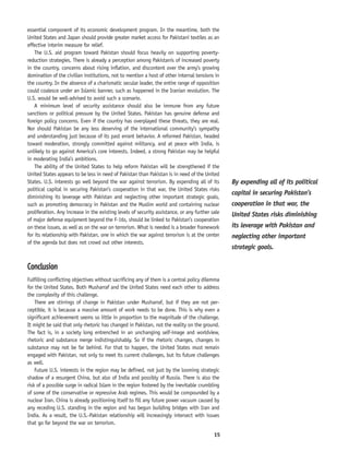 15
essential component of its economic development program. In the meantime, both the
United States and Japan should provide greater market access for Pakistani textiles as an
effective interim measure for relief.
The U.S. aid program toward Pakistan should focus heavily on supporting poverty-
reduction strategies. There is already a perception among Pakistanis of increased poverty
in the country, concerns about rising inflation, and discontent over the army’s growing
domination of the civilian institutions, not to mention a host of other internal tensions in
the country. In the absence of a charismatic secular leader, the entire range of opposition
could coalesce under an Islamic banner, such as happened in the Iranian revolution. The
U.S. would be well-advised to avoid such a scenario.
A minimum level of security assistance should also be immune from any future
sanctions or political pressure by the United States. Pakistan has genuine defense and
foreign policy concerns. Even if the country has overplayed these threats, they are real.
Nor should Pakistan be any less deserving of the international community’s sympathy
and understanding just because of its past errant behavior. A reformed Pakistan, headed
toward moderation, strongly committed against militancy, and at peace with India, is
unlikely to go against America’s core interests. Indeed, a strong Pakistan may be helpful
in moderating India’s ambitions.
The ability of the United States to help reform Pakistan will be strengthened if the
United States appears to be less in need of Pakistan than Pakistan is in need of the United
States. U.S. interests go well beyond the war against terrorism. By expending all of its
political capital in securing Pakistan’s cooperation in that war, the United States risks
diminishing its leverage with Pakistan and neglecting other important strategic goals,
such as promoting democracy in Pakistan and the Muslim world and containing nuclear
proliferation. Any increase in the existing levels of security assistance, or any further sale
of major defense equipment beyond the F-16s, should be linked to Pakistan’s cooperation
on these issues, as well as on the war on terrorism. What is needed is a broader framework
for its relationship with Pakistan, one in which the war against terrorism is at the center
of the agenda but does not crowd out other interests.
Conclusion
Fulfilling conflicting objectives without sacrificing any of them is a central policy dilemma
for the United States. Both Musharraf and the United States need each other to address
the complexity of this challenge.
There are stirrings of change in Pakistan under Musharraf, but if they are not per-
ceptible, it is because a massive amount of work needs to be done. This is why even a
significant achievement seems so little in proportion to the magnitude of the challenge.
It might be said that only rhetoric has changed in Pakistan, not the reality on the ground.
The fact is, in a society long entrenched in an unchanging self-image and worldview,
rhetoric and substance merge indistinguishably. So if the rhetoric changes, changes in
substance may not be far behind. For that to happen, the United States must remain
engaged with Pakistan, not only to meet its current challenges, but its future challenges
as well.
Future U.S. interests in the region may be defined, not just by the looming strategic
shadow of a resurgent China, but also of India and possibly of Russia. There is also the
risk of a possible surge in radical Islam in the region fostered by the inevitable crumbling
of some of the conservative or repressive Arab regimes. This would be compounded by a
nuclear Iran. China is already positioning itself to fill any future power vacuum caused by
any receding U.S. standing in the region and has begun building bridges with Iran and
India. As a result, the U.S.-Pakistan relationship will increasingly intersect with issues
that go far beyond the war on terrorism.
By expending all of its political
capital in securing Pakistan’s
cooperation in that war, the
United States risks diminishing
its leverage with Pakistan and
neglecting other important
strategic goals.
 