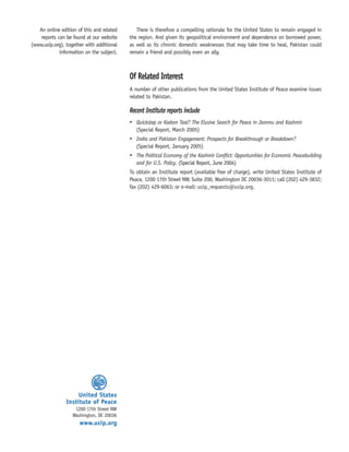 There is therefore a compelling rationale for the United States to remain engaged in
the region. And given its geopolitical environment and dependence on borrowed power,
as well as its chronic domestic weaknesses that may take time to heal, Pakistan could
remain a friend and possibly even an ally.
Of Related Interest
A number of other publications from the United States Institute of Peace examine issues
related to Pakistan.
Recent Institute reports include
• Quickstep or Kadam Taal? The Elusive Search for Peace in Jammu and Kashmir.
(Special Report, March 2005)
• India and Pakistan Engagement: Prospects for Breakthrough or Breakdown?
(Special Report, January 2005)
• The Political Economy of the Kashmir Conflict: Opportunities for Economic Peacebuilding
and for U.S. Policy. (Special Report, June 2004)
To obtain an Institute report (available free of charge), write United States Institute of
Peace, 1200 17th Street NW, Suite 200, Washington DC 20036-3011; call (202) 429-3832;
fax (202) 429-6063; or e-mail: usip_requests@usip.org.
United States
Institute of Peace
1200 17th Street NW
Washington, DC 20036
www.usip.org
An online edition of this and related
reports can be found at our website
(www.usip.org), together with additional
information on the subject.
 