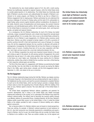 3
The relationship has also shared problems typical of U.S. ties with a small country.
Pakistan has traditionally responded to regional impulses, while the United States tends
to consider global dynamics in its relationships. The United States has historically made
light of Pakistan’s security concerns and underestimated the strength of Pakistan’s com-
mitment to its nuclear program, and Pakistan has failed to see that an inflated U.S.-
Pakistan engagement had no staying power. Pakistan particularly has not understood the
enormous challenges of running U.S. foreign policy and the need of U.S. policymakers to
weigh foreign policy concerns against domestic political considerations, the dynamics of
the media, America’s sense of exceptionalism and moral purpose, the country’s historical
experience, and cold-blooded power politics. All this made it neither compelling nor easy
for the United States to harmonize its strategic and tactical goals, short- and long-term
agenda, and global and regional interests.
As a consequence, the U.S.-Pakistan relationship, for much of its history, has lacked
continuity, a larger conceptual framework, and a shared vision beyond the narrowly based
and vaguely defined. It is no wonder, then, that as soon as the United States achieved its
objectives vis-à-vis Pakistan in past engagements, U.S.-Pakistan policy consensus would
break down. Pakistan was either consigned to benign neglect or hit with a succession of
punitive sanctions that left in their trail resentment and a sense of betrayal. In a strange
irony, this led the engagements between the two countries to alternate with periods of
estrangements. Consequently, the United States did not have the influence or leverage to
address issues of concern, including those born of its own close cooperation with Paki-
stan. Such highs and lows turned into a love-hate relationship between the two.
Yet, U.S.-Pakistan cooperation has served some important mutual interests in the past
and is doing so again in the present. As with previous periods of engagement, the current
relationship may yet leave in its wake serious problems that may have to be addressed
in the future at a much higher cost. Historically, the issues marking the U.S.-Pakistan
relationship, whether they united or divided the two countries, have had a critical bearing
on their respective national goals and priorities.
The first of the three major U.S. engagements with Pakistan occurred during the height
of the Cold War, from the mid-1950s to mid-1960s; the second was during the Afghan
Jihad in the 1980s, again lasting about a decade; and the third engagement dates to
September 11, 2001, and relates to the war on terrorism.
The First Engagement
The U.S.-Pakistan relationship began during the Cold War. Pakistan was deeply conscious
of the power disparity in the Subcontinent and was actively looking for ways to redress it.
The heightened security concerns and need for economic development compelled Pakistan
to reach out to the United States, which was then trying to promote a strategic alliance
of Asian states to check the expanding lines of Soviet influence. With the viability of the
state at issue, Pakistan opted to become “the most allied ally” of the United States in
the region.
The United States strengthened Pakistan’s defense capabilities and potential for
economic development. But in doing so the United States also helped encourage
undemocratic tendencies in the country, as U.S. patronage of the Pakistan army raised the
military’s national profile. The military came to dominate the country’s politics through
a pro-Western alliance of conservative forces, including Islamists. At the time, Pakistan’s
religious profile caused little concern to the United States; in fact, it suited the United
States as the religion provided for both a measure of internal stability and a defense
against communism.
But, as became evident, U.S.-Pakistan relations were not based on shared perspectives.
There was nothing, for example, in Pakistan’s national experience to lend substance to
the U.S. view that communism was inherently expansionist or destabilizing and posed a
threat to Pakistan. And for its part, the United States did not consider the Indian threat
to Pakistan to be credible or real. There was another variable, too. As the regional and
The United States has historically
made light of Pakistan’s security
concerns and underestimated the
strength of Pakistan’s commit-
ment to its nuclear program.
U.S.-Pakistan cooperation has
served some important mutual
interests in the past.
U.S.-Pakistan relations were not
based on shared perspectives.
 