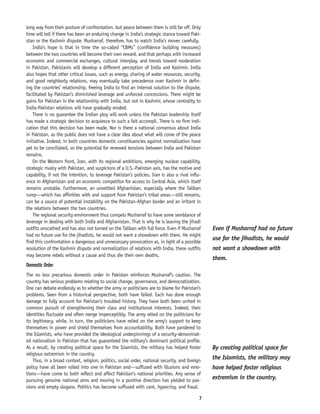 7
long way from their posture of confrontation, but peace between them is still far off. Only
time will tell if there has been an enduring change in India’s strategic stance toward Paki-
stan or the Kashmir dispute. Musharraf, therefore, has to watch India’s moves carefully.
India’s hope is that in time the so-called “CBMs” (confidence building measures)
between the two countries will become their own reward, and that perhaps with increased
economic and commercial exchanges, cultural interplay, and trends toward moderation
in Pakistan, Pakistanis will develop a different perception of India and Kashmir. India
also hopes that other critical issues, such as energy, sharing of water resources, security,
and good neighborly relations, may eventually take precedence over Kashmir in defin-
ing the countries’ relationship, freeing India to find an internal solution to the dispute,
facilitated by Pakistan’s diminished leverage and unforced concessions. There might be
gains for Pakistan in the relationship with India, but not in Kashmir, whose centrality to
India-Pakistan relations will have gradually eroded.
There is no guarantee the Indian ploy will work unless the Pakistan leadership itself
has made a strategic decision to acquiesce to such a fait accompli. There is no firm indi-
cation that this decision has been made. Nor is there a national consensus about India
in Pakistan, as the public does not have a clear idea about what will come of the peace
initiative. Indeed, in both countries domestic constituencies against normalization have
yet to be conciliated, so the potential for renewed tensions between India and Pakistan
remains.
On the Western front, Iran, with its regional ambitions, emerging nuclear capability,
strategic rivalry with Pakistan, and suspicions of a U.S.-Pakistan axis, has the motive and
capability, if not the intention, to leverage Pakistan’s policies. Iran is also a rival influ-
ence in Afghanistan and an economic competitor for access to Central Asia, which itself
remains unstable. Furthermore, an unsettled Afghanistan, especially where the Taliban
rump—which has affinities with and support from Pakistan’s tribal areas—still remains,
can be a source of potential instability on the Pakistan-Afghan border and an irritant in
the relations between the two countries.
The regional security environment thus compels Musharraf to have some semblance of
leverage in dealing with both India and Afghanistan. That is why he is leaving the jihadi
outfits unscathed and has also not turned on the Taliban with full force. Even if Musharraf
had no future use for the jihadists, he would not want a showdown with them. He might
find this confrontation a dangerous and unnecessary provocation as, in light of a possible
resolution of the Kashmir dispute and normalization of relations with India, these outfits
may become rebels without a cause and thus die their own deaths.
Domestic Order
The no less precarious domestic order in Pakistan reinforces Musharraf’s caution. The
country has serious problems relating to social change, governance, and democratization.
One can debate endlessly as to whether the army or politicians are to blame for Pakistan’s
problems. Seen from a historical perspective, both have failed. Each has done enough
damage to fully account for Pakistan’s troubled history. They have both been united in
common pursuit of strengthening their class and institutional interests. Indeed, their
identities fluctuate and often merge imperceptibly. The army relied on the politicians for
its legitimacy, while, in turn, the politicians have relied on the army’s support to keep
themselves in power and shield themselves from accountability. Both have pandered to
the Islamists, who have provided the ideological underpinnings of a security-denominat-
ed nationalism in Pakistan that has guaranteed the military’s dominant political profile.
As a result, by creating political space for the Islamists, the military has helped foster
religious extremism in the country.
Thus, in a broad context, religion, politics, social order, national security, and foreign
policy have all been rolled into one in Pakistan and—suffused with illusions and emo-
tions—have come to both reflect and affect Pakistan’s national priorities. Any sense of
pursuing genuine national aims and moving in a positive direction has yielded to pas-
sions and empty slogans. Politics has become suffused with cant, hypocrisy, and fraud.
Even if Musharraf had no future
use for the jihadists, he would
not want a showdown with
them.
By creating political space for
the Islamists, the military may
have helped foster religious
extremism in the country.
 