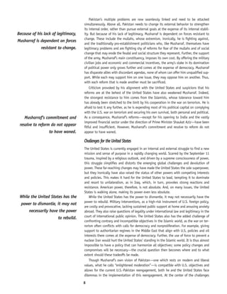 8
Pakistan’s multiple problems are now seamlessly linked and need to be attacked
simultaneously. Above all, Pakistan needs to change its external behavior to strengthen
its internal order, rather than pursue external goals at the expense of its internal stabil-
ity. But because of his lack of legitimacy, Musharraf is dependent on forces resistant to
change. These include the mullahs, whose extremism, ironically, he is fighting against,
and the traditionally pro-establishment politicians who, like Musharraf, themselves have
legitimacy problems and are fighting shy of reforms for fear of the mullahs and of social
change that may erode the feudal and social structure they represent. Further, the support
of the army, Musharraf’s main constituency, imposes its own cost. By offering the military
civilian jobs and economic and commercial incentives, the army’s stake in its domination
of political power only grows further and comes at the expense of democracy. Musharraf
has disparate allies with discordant agendas, none of whom can offer him unqualified sup-
port. While each may support him on one issue, they may oppose him on another. Thus,
with each reform that is made another must be sacrificed.
Criticism provoked by his alignment with the United States and suspicions that his
reforms are at the behest of the United States have also weakened Musharraf. Indeed,
the strongest resistance to him comes from the Islamists, whose tolerance toward him
has already been stretched to the limit by his cooperation in the war on terrorism. He is
afraid to test it any further, as he is expending most of his political capital on complying
with the U.S. war on terrorism and securing his own survival, both personal and political.
As a consequence, Musharraf’s reforms—except for his opening to India and the vastly
improved financial sector under the direction of Prime Minister Shaukat Aziz—have been
fitful and insufficient. However, Musharraf’s commitment and resolve to reform do not
appear to have waned.
Challenges for the United States
The United States is currently engaged in an internal and external struggle to find a new
mission and sense of purpose in a rapidly changing world. Scarred by the September 11
trauma, inspired by a religious outlook, and driven by a supreme consciousness of power,
this struggle simplifies and distorts the emerging global challenges and devolution of
power. These far-reaching changes may have made the United States the sole superpower,
but they ironically have also raised the status of other powers with competing interests
and policies. This makes it hard for the United States to lead, tempting it to dominate
and resort to unilateralism, as in Iraq, which, in turn, provokes strong reactions and
resistance. American power, therefore, is not absolute. And, on many issues, the United
States is walking alone, making its power even less absolute.
While the United States has the power to dismantle, it may not necessarily have the
power to rebuild. Military interventions, as a high-risk instrument of U.S. foreign policy,
are costly and provocative, lacking sustained public support at home and arousing anxiety
abroad. They also raise questions of legality under international law and legitimacy in the
court of international public opinion. The United States also has the added challenge of
confronting contrary and incompatible objectives in the Islamic world, as the war on ter-
rorism often conflicts with calls for democracy and nonproliferation. For example, giving
support to authoritarian regimes in the Middle East that align with U.S. policies and oil
interests there comes at the expense of democracy. Further, the use of force to prevent a
nuclear Iran would hurt the United States’ standing in the Islamic world. It is thus almost
impossible to have a policy that can harmonize all objectives; some policy changes and
compromises will be necessary—the crucial question then becomes where and to what
extent should these tradeoffs be made.
Though Musharraf’s own vision of Pakistan—one which rests on modern and liberal
values, what he calls “enlightened moderation”—is compatible with U.S. objectives and
allows for the current U.S.-Pakistan reengagement, both he and the United States face
dilemmas in the implementation of this reengagement. At the center of the challenges
While the United States has the
power to dismantle, it may not
necessarily have the power
to rebuild.
Musharraf’s commitment and
resolve to reform do not appear
to have waned.
Because of his lack of legitimacy,
Musharraf is dependent on forces
resistant to change.
 