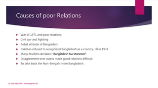 Causes of poor Relations
 War of 1971 and poor relations.
 Civil war and fighting
 Rebel attitude of Bangladesh
 Pakistan refused to recognized Bangladesh as a country, till in 1974
 Many Muslims declared “Bangladesh Na Manzoor”.
 Disagreement over assets made good relations difficult.
 To take back the Non-Bengalis from Bangladesh.
Dr. Zafar Iqbal, PhD, zafarsst@gmail.com
 