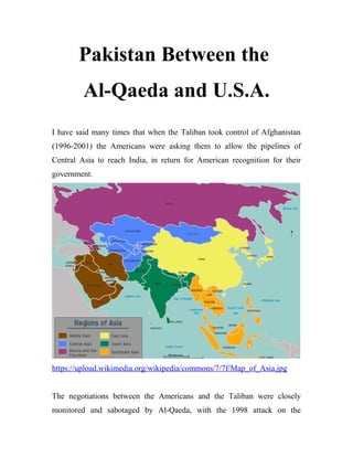 Pakistan Between the
Al-Qaeda and U.S.A.
I have said many times that when the Taliban took control of Afghanistan
(1996-2001) the Americans were asking them to allow the pipelines of
Central Asia to reach India, in return for American recognition for their
government.
https://upload.wikimedia.org/wikipedia/commons/7/7f/Map_of_Asia.jpg
The negotiations between the Americans and the Taliban were closely
monitored and sabotaged by Al-Qaeda, with the 1998 attack on the
 