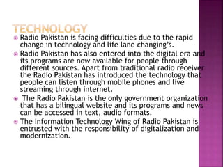  Radio Pakistan is facing difficulties due to the rapid
change in technology and life lane changing’s.
 Radio Pakistan has also entered into the digital era and
its programs are now available for people through
different sources. Apart from traditional radio receiver
the Radio Pakistan has introduced the technology that
people can listen through mobile phones and live
streaming through internet.
 The Radio Pakistan is the only government organization
that has a bilingual website and its programs and news
can be accessed in text, audio formats.
 The Information Technology Wing of Radio Pakistan is
entrusted with the responsibility of digitalization and
modernization.
 