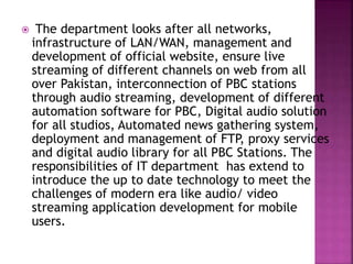  The department looks after all networks,
infrastructure of LAN/WAN, management and
development of official website, ensure live
streaming of different channels on web from all
over Pakistan, interconnection of PBC stations
through audio streaming, development of different
automation software for PBC, Digital audio solution
for all studios, Automated news gathering system,
deployment and management of FTP, proxy services
and digital audio library for all PBC Stations. The
responsibilities of IT department has extend to
introduce the up to date technology to meet the
challenges of modern era like audio/ video
streaming application development for mobile
users.
 