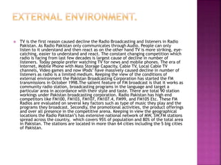  TV is the first reason caused decline the Radio Broadcasting and listeners in Radio
Pakistan. As Radio Pakistan only communicates through Audio. People can only
listen to it understand and then react as on the other hand TV is more striking, eye-
catching, easier to understand and react. The constant changing competition which
radio is facing from last few decades is largest cause of decline in number of
listeners. Today people prefer watching TV for news and mobile phones. The era of
internet, Mobile Phone with Mass Storage Capacity, Cable TV, Local Cable TV
channels, Video games and now iPods’ have massively caused decline in number of
listeners as radio is a limited medium. Keeping the view of the conditions of
external environment the Pakistan Broadcasting Corporation has started the FM
transmissions in October 1998.The salient feature of FM broadcast is that it works as
community radio station, broadcasting programs in the language and target a
particular area in accordance with their style and taste. There are total 90 station
workings under Pakistan broadcasting corporation. Radio Pakistan has high end
competitors like FM100, FM103, FM107, FM107.4, FM99, and FM105 Etc. These FM
Radios are evaluated on several key factors such as type of music they play and the
programs they broadcast. Secondly, the promotional activities, the product offerings
and over all presence in the competitive arena. Keeping in view the geographical
locations the Radio Pakistan’s has extensive national network of MW, SW,FM stations
spread across the country, which covers 95% of population and 80% of the total area
in Pakistan. The stations are located in more than 64 cities including the 5 big cities
of Pakistan.
 