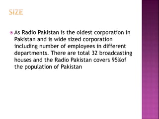  As Radio Pakistan is the oldest corporation in
Pakistan and is wide sized corporation
including number of employees in different
departments. There are total 32 broadcasting
houses and the Radio Pakistan covers 95%of
the population of Pakistan
 