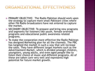  PRIMARY OBJECTIVE: The Radio Pakistan should work upon
the strategy to capture more small Pakistani cities where
other FM Radio broadcasters have not entered to capture
the market.
 SECONDRY OBJECTIVE: To prepare and bring new programs
and segments for listeners like youth, female oriented
programs and educational public awareness related
programs.
 To make the corporation more effective the Radio Pakistan
has designed Marketing plan for all the channels .The PBC
has targeted the market in such a way that will increase
the sales. They have different target markets such as the
Advertisement Market, which is divided amongst children,
youngsters, young adults, and even aged people like to
listen their choice of music and different programs. All of
these are taken care very well and represents high
potential for future market growth.
 