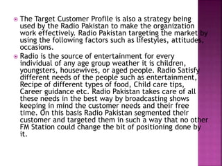  The Target Customer Profile is also a strategy being
used by the Radio Pakistan to make the organization
work effectively. Radio Pakistan targeting the market by
using the following factors such as lifestyles, attitudes,
occasions.
 Radio is the source of entertainment for every
individual of any age group weather it is children,
youngsters, housewives, or aged people. Radio Satisfy
different needs of the people such as entertainment,
Recipe of different types of food, Child care tips,
Career guidance etc. Radio Pakistan takes care of all
these needs in the best way by broadcasting shows
keeping in mind the customer needs and their free
time. On this basis Radio Pakistan segmented their
customer and targeted them in such a way that no other
FM Station could change the bit of positioning done by
it.
 