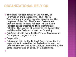  The Radio Pakistan relies on the Ministry of
information and Broadcasting. The Federal
Government may make rules for carrying out the
purposes of this Act. The Federal Government
provides funds to Radio Pakistan. As the Radio
Pakistan is a spokesman to the government of
Pakistan. The sources of income to the Corporation
and the radio Pakistan rely on the following:
 (a) Grants-in-aid made by the Federal Government
for approved projects of the
 Corporation;
 (b) Moneys paid by the Federal Government for the
expenditure incurred by the Radio Pakistan on the
external services and other services performed at the
same instance and on behalf of Government.

 
