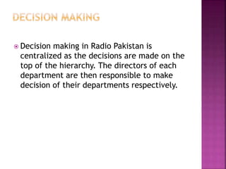  Decision making in Radio Pakistan is
centralized as the decisions are made on the
top of the hierarchy. The directors of each
department are then responsible to make
decision of their departments respectively.
 