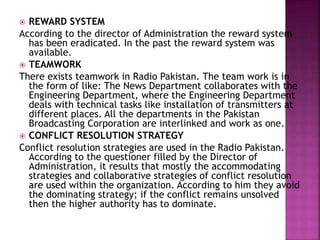  REWARD SYSTEM
According to the director of Administration the reward system
has been eradicated. In the past the reward system was
available.
 TEAMWORK
There exists teamwork in Radio Pakistan. The team work is in
the form of like: The News Department collaborates with the
Engineering Department, where the Engineering Department
deals with technical tasks like installation of transmitters at
different places. All the departments in the Pakistan
Broadcasting Corporation are interlinked and work as one.
 CONFLICT RESOLUTION STRATEGY
Conflict resolution strategies are used in the Radio Pakistan.
According to the questioner filled by the Director of
Administration, it results that mostly the accommodating
strategies and collaborative strategies of conflict resolution
are used within the organization. According to him they avoid
the dominating strategy; if the conflict remains unsolved
then the higher authority has to dominate.
 