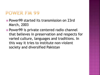  Power99 started its transmission on 23rd
March, 2003
 Power99 is private centered radio channel
that believes in preservation and respects for
varied culture, languages and traditions. In
this way it tries to institute non-violent
society and diversified Pakistan
 